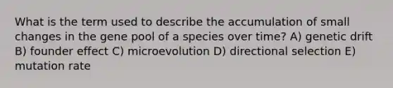 What is the term used to describe the accumulation of small changes in the gene pool of a species over time? A) genetic drift B) founder effect C) microevolution D) directional selection E) mutation rate