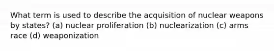 What term is used to describe the acquisition of nuclear weapons by states? (a) nuclear proliferation (b) nuclearization (c) arms race (d) weaponization