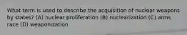 What term is used to describe the acquisition of nuclear weapons by states? (A) nuclear proliferation (B) nuclearization (C) arms race (D) weaponization