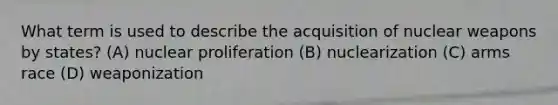 What term is used to describe the acquisition of nuclear weapons by states? (A) nuclear proliferation (B) nuclearization (C) arms race (D) weaponization