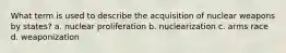 What term is used to describe the acquisition of nuclear weapons by states? a. nuclear proliferation b. nuclearization c. arms race d. weaponization