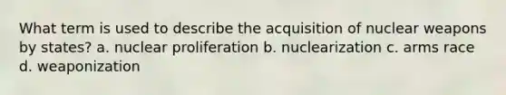 What term is used to describe the acquisition of nuclear weapons by states? a. nuclear proliferation b. nuclearization c. arms race d. weaponization