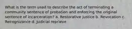 What is the term used to describe the act of terminating a community sentence of probation and enforcing the original sentence of incarceration? a. Restorative justice b. Revocation c. Recognizance d. Judicial reprieve