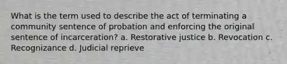 What is the term used to describe the act of terminating a community sentence of probation and enforcing the original sentence of incarceration? a. Restorative justice b. Revocation c. Recognizance d. Judicial reprieve