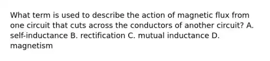 What term is used to describe the action of magnetic flux from one circuit that cuts across the conductors of another circuit? A. self-inductance B. rectification C. mutual inductance D. magnetism