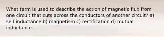 What term is used to describe the action of magnetic flux from one circuit that cuts across the conductors of another circuit? a) self inductance b) magnetism c) rectification d) mutual inductance