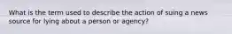 What is the term used to describe the action of suing a news source for lying about a person or agency?