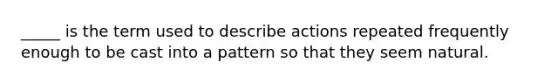 _____ is the term used to describe actions repeated frequently enough to be cast into a pattern so that they seem natural.