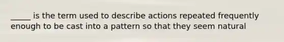 _____ is the term used to describe actions repeated frequently enough to be cast into a pattern so that they seem natural