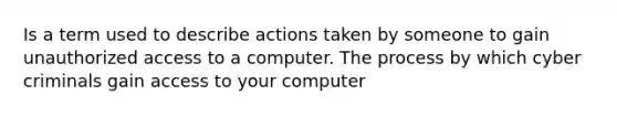 Is a term used to describe actions taken by someone to gain unauthorized access to a computer. The process by which cyber criminals gain access to your computer