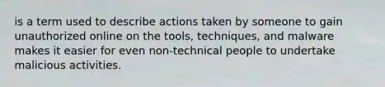 is a term used to describe actions taken by someone to gain unauthorized online on the tools, techniques, and malware makes it easier for even non-technical people to undertake malicious activities.