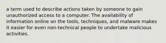 a term used to describe actions taken by someone to gain unauthorized access to a computer. The availability of information online on the tools, techniques, and malware makes it easier for even non-technical people to undertake malicious activities.