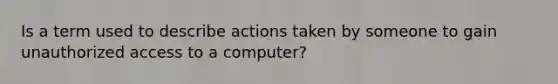 Is a term used to describe actions taken by someone to gain unauthorized access to a computer?