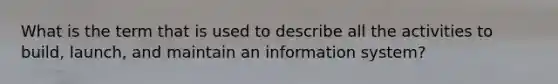 What is the term that is used to describe all the activities to build, launch, and maintain an information system?