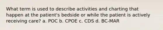 What term is used to describe activities and charting that happen at the patient's bedside or while the patient is actively receiving care? a. POC b. CPOE c. CDS d. BC-MAR