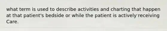 what term is used to describe activities and charting that happen at that patient's bedside or while the patient is actively receiving Care.