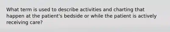 What term is used to describe activities and charting that happen at the patient's bedside or while the patient is actively receiving care?