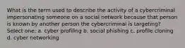 What is the term used to describe the activity of a cybercriminal impersonating someone on a social network because that person is known by another person the cybercriminal is targeting? Select one: a. cyber profiling b. social phishing c. profile cloning d. cyber networking