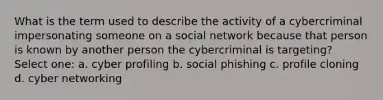 What is the term used to describe the activity of a cybercriminal impersonating someone on a social network because that person is known by another person the cybercriminal is targeting? Select one: a. cyber profiling b. social phishing c. profile cloning d. cyber networking