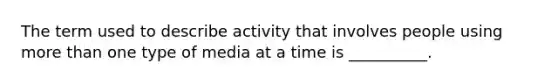 The term used to describe activity that involves people using more than one type of media at a time is __________.