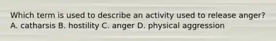 Which term is used to describe an activity used to release anger? A. catharsis B. hostility C. anger D. physical aggression