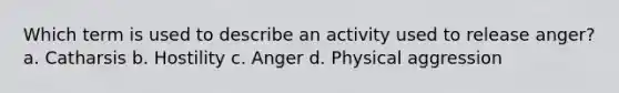 Which term is used to describe an activity used to release anger? a. Catharsis b. Hostility c. Anger d. Physical aggression