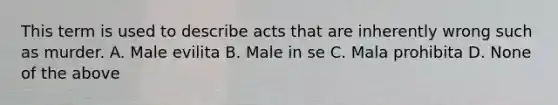 This term is used to describe acts that are inherently wrong such as murder. A. Male evilita B. Male in se C. Mala prohibita D. None of the above