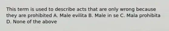 This term is used to describe acts that are only wrong because they are prohibited A. Male evilita B. Male in se C. Mala prohibita D. None of the above