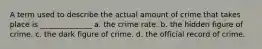 A term used to describe the actual amount of crime that takes place is ______________ a. the crime rate. b. the hidden figure of crime. c. the dark figure of crime. d. the official record of crime.