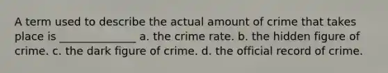 A term used to describe the actual amount of crime that takes place is ______________ a. the crime rate. b. the hidden figure of crime. c. the dark figure of crime. d. the official record of crime.