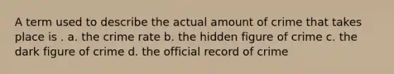 A term used to describe the actual amount of crime that takes place is . a. the crime rate b. the hidden figure of crime c. the dark figure of crime d. the official record of crime