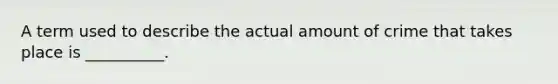 A term used to describe the actual amount of crime that takes place is __________.