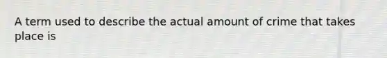 A term used to describe the actual amount of crime that takes place is