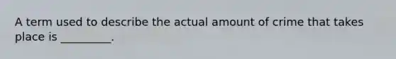 A term used to describe the actual amount of crime that takes place is _________.