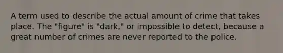 A term used to describe the actual amount of crime that takes place. The "figure" is "dark," or impossible to detect, because a great number of crimes are never reported to the police.