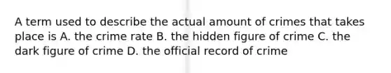 A term used to describe the actual amount of crimes that takes place is A. the crime rate B. the hidden figure of crime C. the dark figure of crime D. the official record of crime