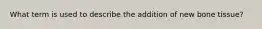 What term is used to describe the addition of new bone tissue?