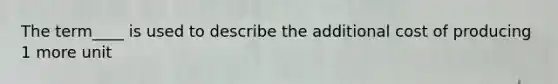 The term____ is used to describe the additional cost of producing 1 more unit