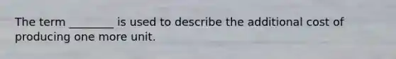 The term ________ is used to describe the additional cost of producing one more unit.