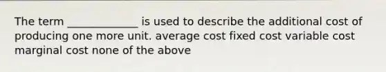 The term _____________ is used to describe the additional cost of producing one more unit. average cost fixed cost variable cost marginal cost none of the above