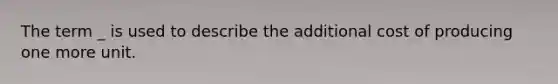 The term _ is used to describe the additional cost of producing one more unit.