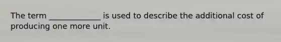 The term _____________ is used to describe the additional cost of producing one more unit.