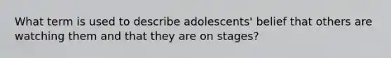 What term is used to describe adolescents' belief that others are watching them and that they are on stages?