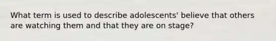 What term is used to describe adolescents' believe that others are watching them and that they are on stage?