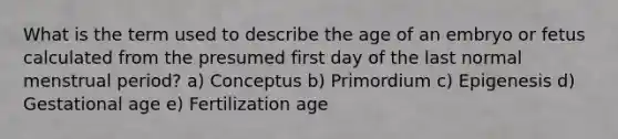 What is the term used to describe the age of an embryo or fetus calculated from the presumed first day of the last normal menstrual period? a) Conceptus b) Primordium c) Epigenesis d) Gestational age e) Fertilization age