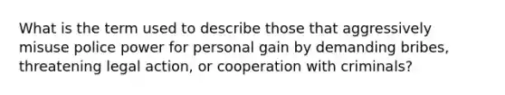 What is the term used to describe those that aggressively misuse police power for personal gain by demanding bribes, threatening legal action, or cooperation with criminals?