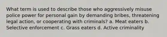 What term is used to describe those who aggressively misuse police power for personal gain by demanding bribes, threatening legal action, or cooperating with criminals? a. Meat eaters b. Selective enforcement c. Grass eaters d. Active criminality