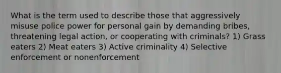 What is the term used to describe those that aggressively misuse police power for personal gain by demanding bribes, threatening legal action, or cooperating with criminals?​ 1) ​Grass eaters 2) ​Meat eaters 3) ​Active criminality 4) Selective enforcement or nonenforcement