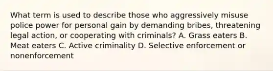 What term is used to describe those who aggressively misuse police power for personal gain by demanding bribes, threatening legal action, or cooperating with criminals? A. Grass eaters B. Meat eaters C. Active criminality D. Selective enforcement or nonenforcement