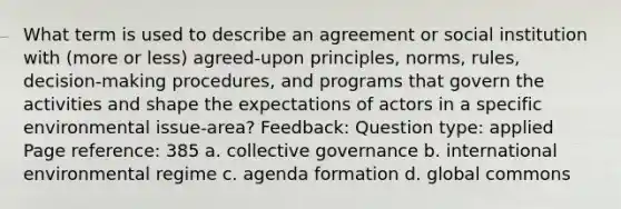 What term is used to describe an agreement or social institution with (more or less) agreed-upon principles, norms, rules, decision-making procedures, and programs that govern the activities and shape the expectations of actors in a specific environmental issue-area? Feedback: Question type: applied Page reference: 385 a. collective governance b. international environmental regime c. agenda formation d. global commons